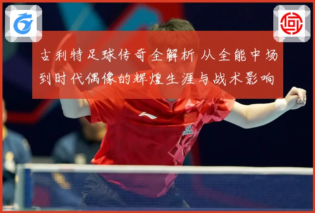 古利特足球传奇全解析 从全能中场到时代偶像的辉煌生涯与战术影响