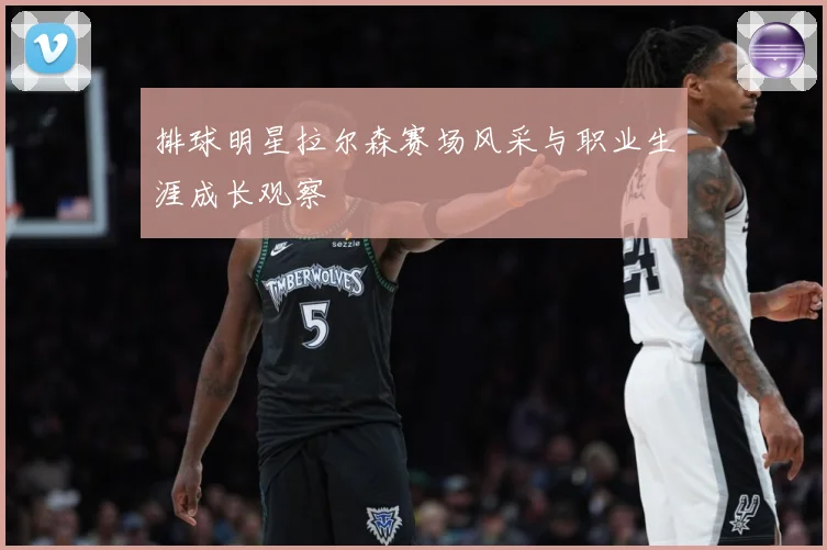 排球明星拉尔森赛场风采与职业生涯成长观察
