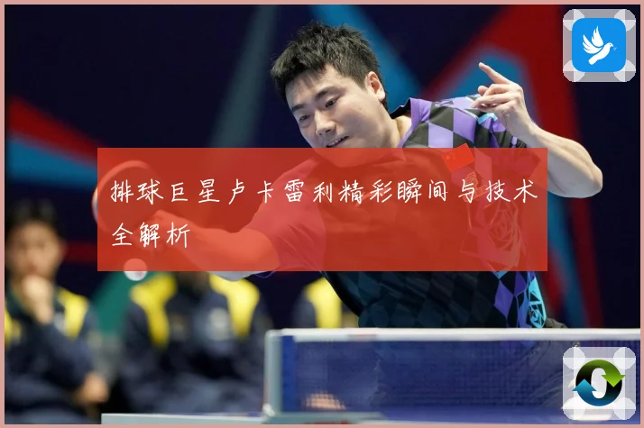 排球巨星卢卡雷利精彩瞬间与技术全解析