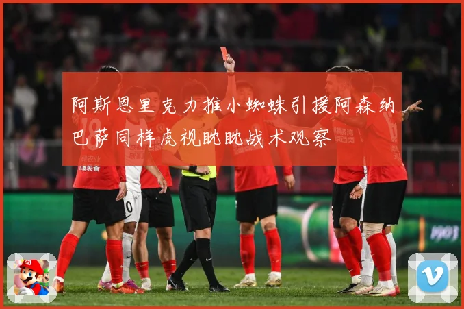 阿斯恩里克力推小蜘蛛引援阿森纳巴萨同样虎视眈眈战术观察