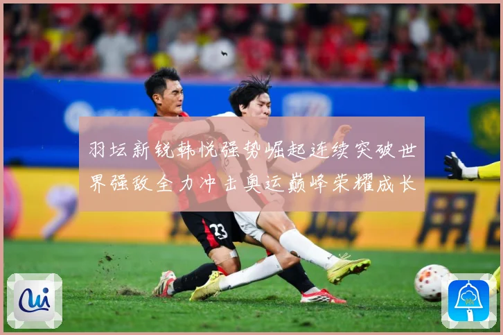 羽坛新锐韩悦强势崛起连续突破世界强敌全力冲击奥运巅峰荣耀成长观察