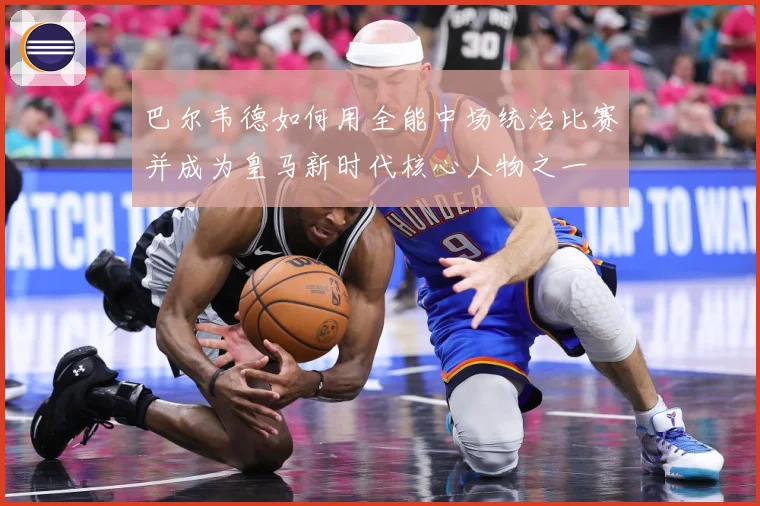 巴尔韦德如何用全能中场统治比赛并成为皇马新时代核心人物之一