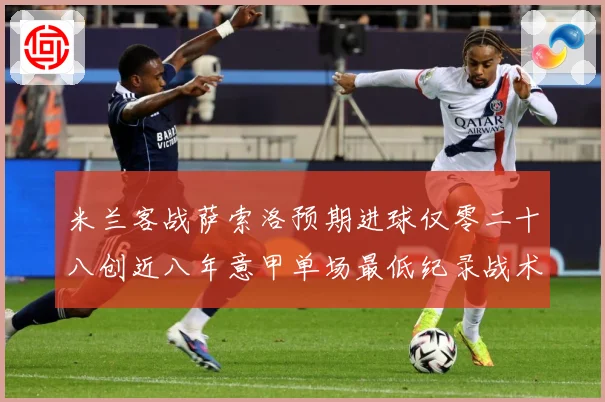 米兰客战萨索洛预期进球仅零二十八创近八年意甲单场最低纪录战术观察