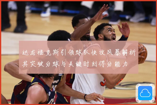 达龙福克斯引领球队快攻风暴解析其突破分球与关键时刻得分能力