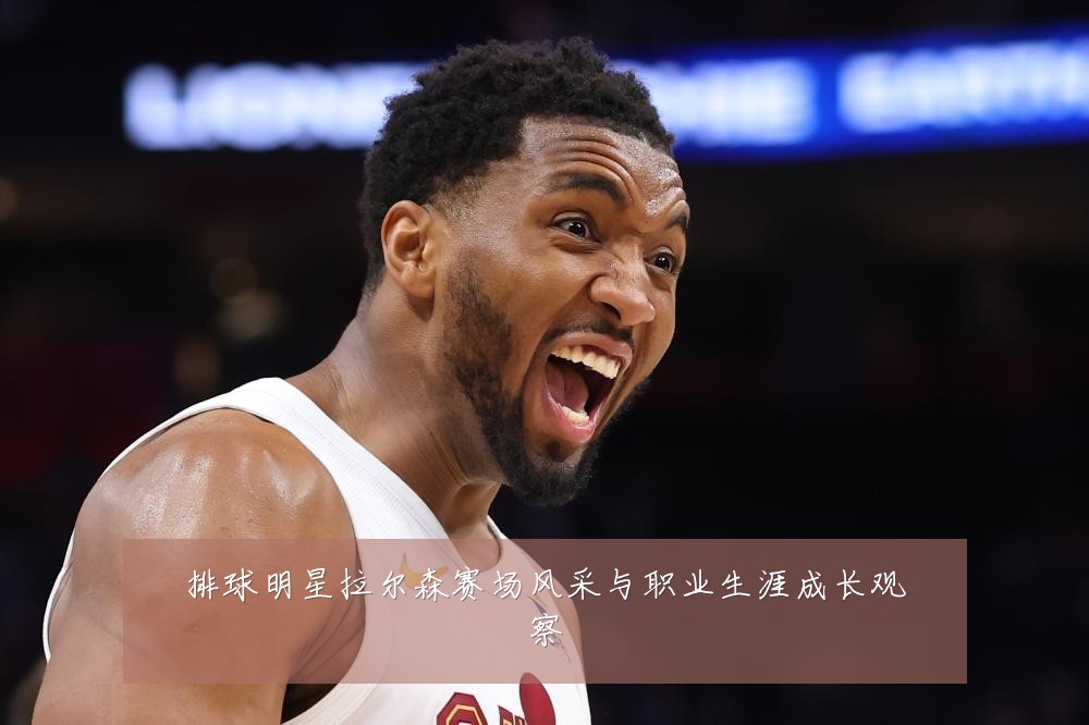 排球明星拉尔森赛场风采与职业生涯成长观察